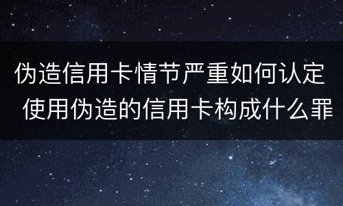 伪造信用卡情节严重如何认定 使用伪造的信用卡构成什么罪