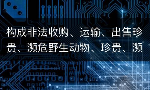 构成非法收购、运输、出售珍贵、濒危野生动物、珍贵、濒危野生动物制品罪的条件有哪些