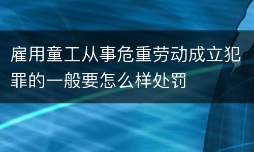 雇用童工从事危重劳动成立犯罪的一般要怎么样处罚