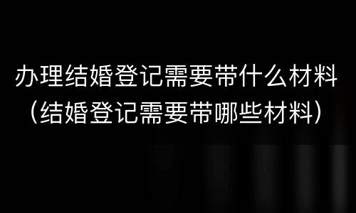 办理结婚登记需要带什么材料（结婚登记需要带哪些材料）