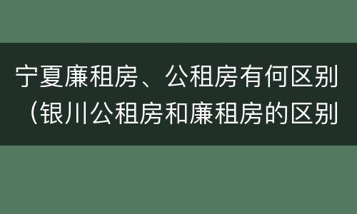宁夏廉租房、公租房有何区别（银川公租房和廉租房的区别）