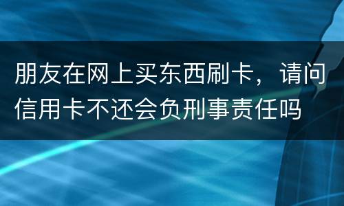 朋友在网上买东西刷卡，请问信用卡不还会负刑事责任吗