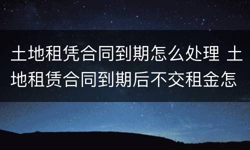 土地租凭合同到期怎么处理 土地租赁合同到期后不交租金怎么办
