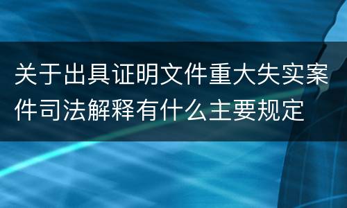 关于出具证明文件重大失实案件司法解释有什么主要规定