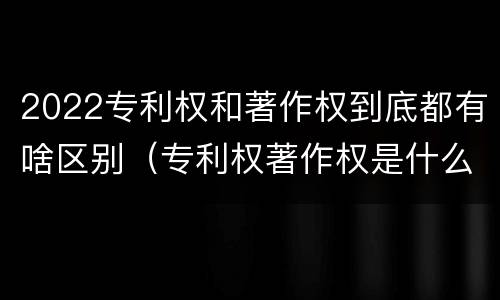2022专利权和著作权到底都有啥区别（专利权著作权是什么意思）