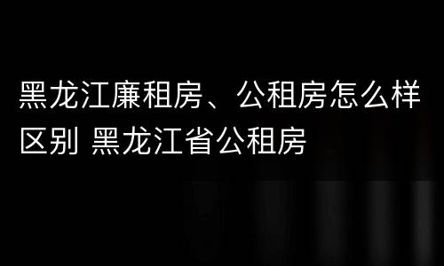 黑龙江廉租房、公租房怎么样区别 黑龙江省公租房