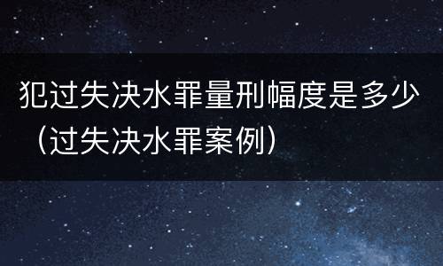犯过失决水罪量刑幅度是多少（过失决水罪案例）