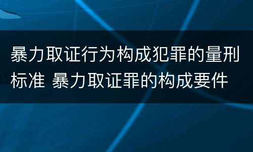 暴力取证行为构成犯罪的量刑标准 暴力取证罪的构成要件