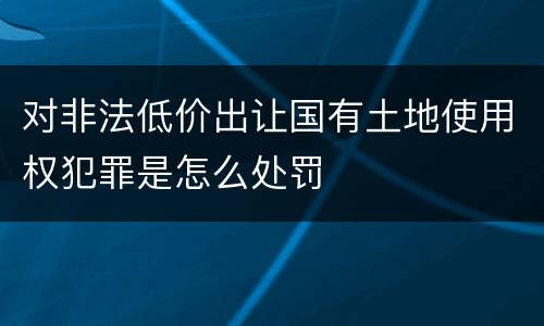 对非法低价出让国有土地使用权犯罪是怎么处罚