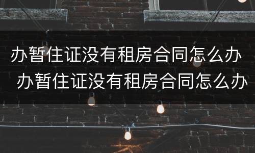 办暂住证没有租房合同怎么办 办暂住证没有租房合同怎么办啊