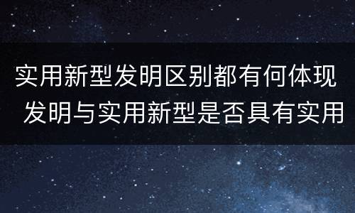 实用新型发明区别都有何体现 发明与实用新型是否具有实用性
