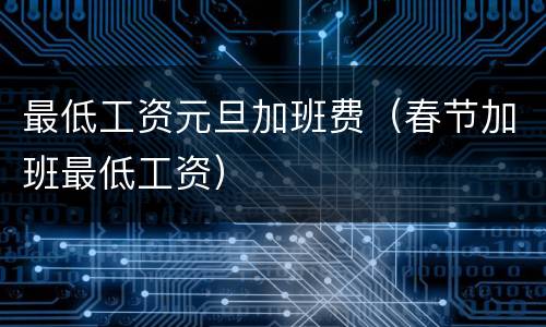 最低工资元旦加班费（春节加班最低工资）