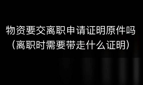 物资要交离职申请证明原件吗（离职时需要带走什么证明）