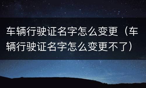 车辆行驶证名字怎么变更（车辆行驶证名字怎么变更不了）