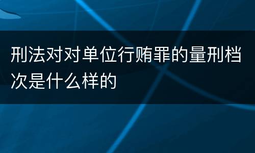 刑法对对单位行贿罪的量刑档次是什么样的