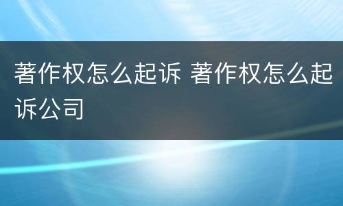 著作权怎么起诉 著作权怎么起诉公司