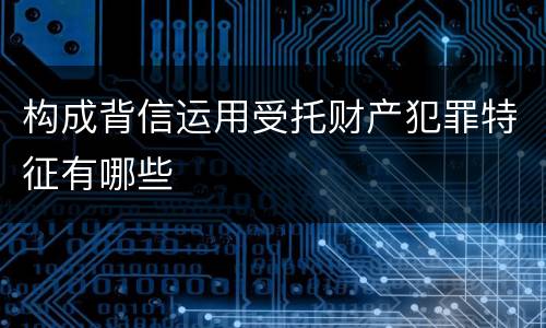 构成背信运用受托财产犯罪特征有哪些