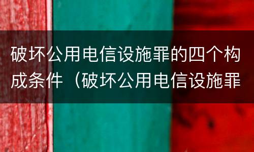 破坏公用电信设施罪的四个构成条件（破坏公用电信设施罪的四个构成条件是什么）