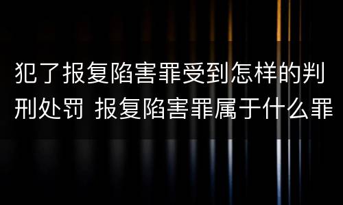 犯了报复陷害罪受到怎样的判刑处罚 报复陷害罪属于什么罪