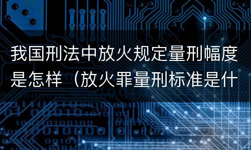 我国刑法中放火规定量刑幅度是怎样（放火罪量刑标准是什么）