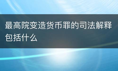 最高院变造货币罪的司法解释包括什么