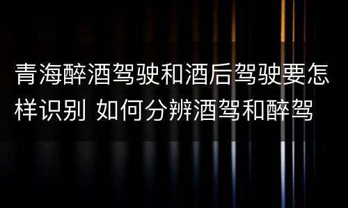 青海醉酒驾驶和酒后驾驶要怎样识别 如何分辨酒驾和醉驾