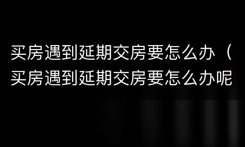 买房遇到延期交房要怎么办（买房遇到延期交房要怎么办呢）