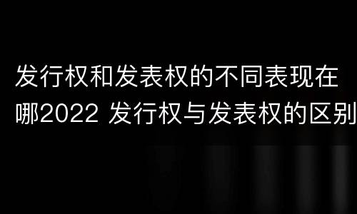 发行权和发表权的不同表现在哪2022 发行权与发表权的区别