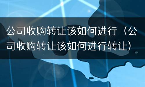 公司收购转让该如何进行（公司收购转让该如何进行转让）