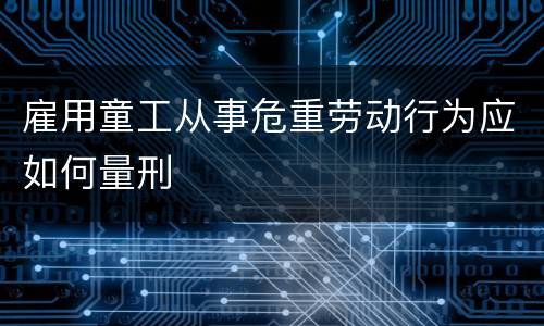 雇用童工从事危重劳动行为应如何量刑
