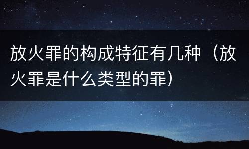 放火罪的构成特征有几种（放火罪是什么类型的罪）