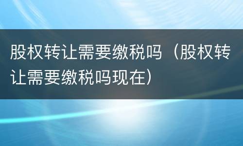 股权转让需要缴税吗（股权转让需要缴税吗现在）