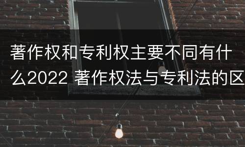 著作权和专利权主要不同有什么2022 著作权法与专利法的区别