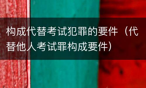 构成代替考试犯罪的要件（代替他人考试罪构成要件）