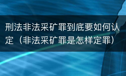 刑法非法采矿罪到底要如何认定（非法采矿罪是怎样定罪）