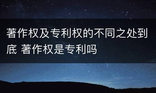 著作权及专利权的不同之处到底 著作权是专利吗