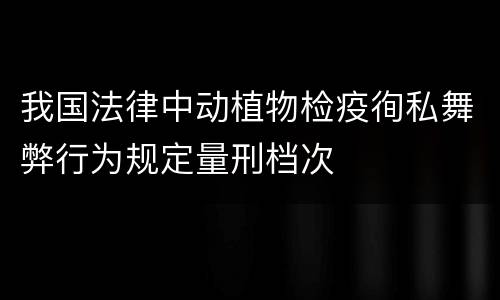我国法律中动植物检疫徇私舞弊行为规定量刑档次