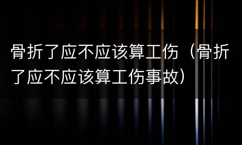 骨折了应不应该算工伤（骨折了应不应该算工伤事故）