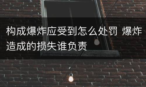 构成爆炸应受到怎么处罚 爆炸造成的损失谁负责