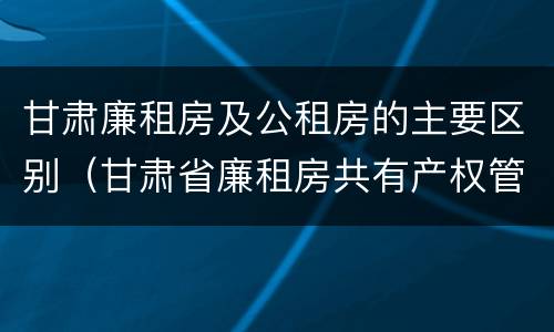 甘肃廉租房及公租房的主要区别（甘肃省廉租房共有产权管理办法）