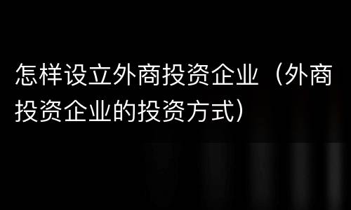 怎样设立外商投资企业（外商投资企业的投资方式）