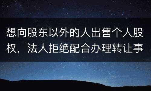 想向股东以外的人出售个人股权，法人拒绝配合办理转让事宜怎么办