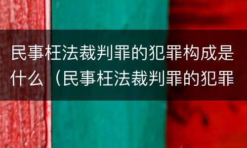 民事枉法裁判罪的犯罪构成是什么（民事枉法裁判罪的犯罪构成是什么样的）