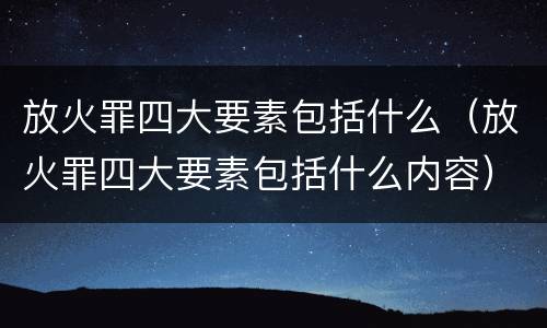 放火罪四大要素包括什么（放火罪四大要素包括什么内容）