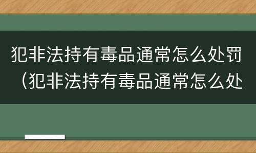 犯非法持有毒品通常怎么处罚（犯非法持有毒品通常怎么处罚呢）