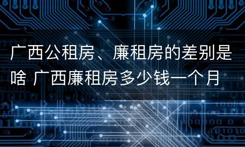 广西公租房、廉租房的差别是啥 广西廉租房多少钱一个月