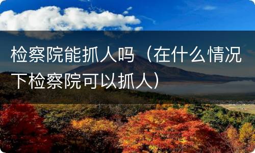 检察院能抓人吗（在什么情况下检察院可以抓人）