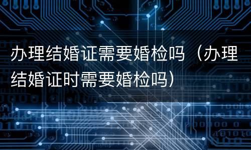 办理结婚证需要婚检吗（办理结婚证时需要婚检吗）