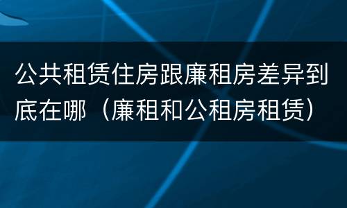 公共租赁住房跟廉租房差异到底在哪（廉租和公租房租赁）