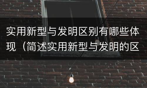 实用新型与发明区别有哪些体现（简述实用新型与发明的区别）